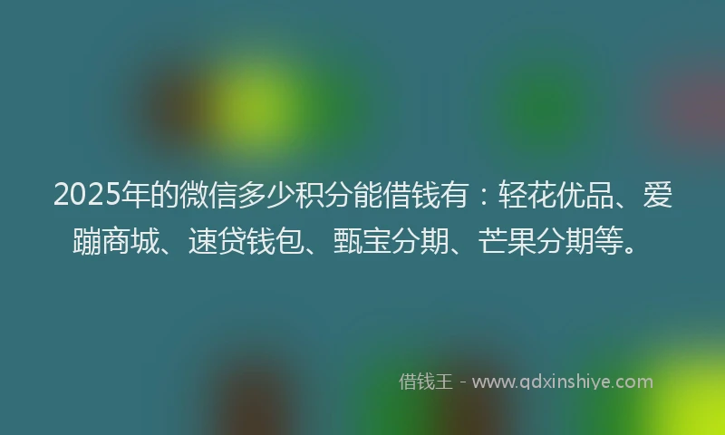 2025年的微信多少积分能借钱有：轻花优品、爱蹦商城、速贷钱包、甄宝分期、芒果分期等。