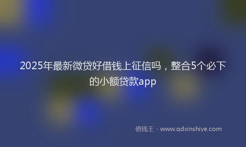 2025年最新微贷好借钱上征信吗，整合5个必下的小额贷款app