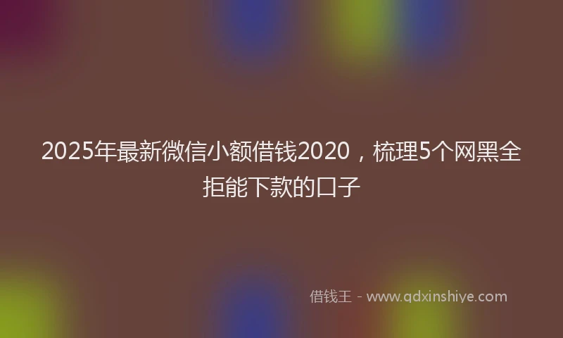 2025年最新微信小额借钱2020，梳理5个网黑全拒能下款的口子