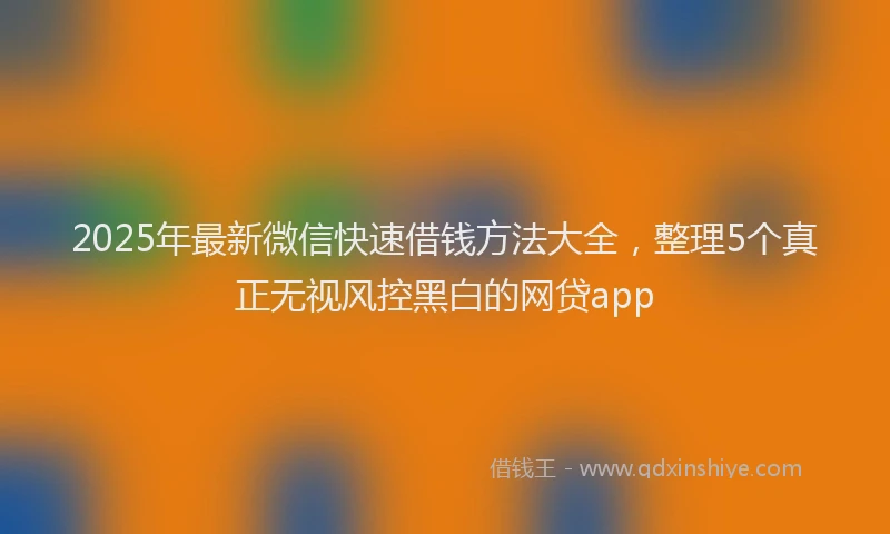 2025年最新微信快速借钱方法大全，整理5个真正无视风控黑白的网贷app