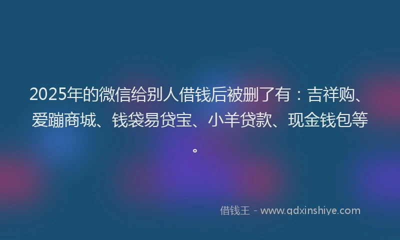 2025年的微信给别人借钱后被删了有：吉祥购、爱蹦商城、钱袋易贷宝、小羊贷款、现金钱包等。