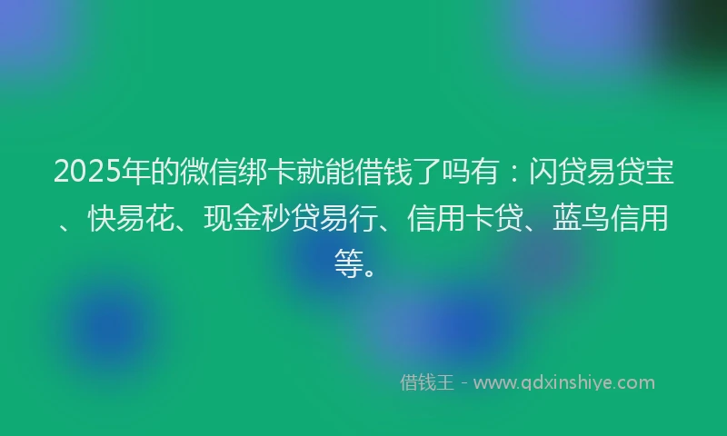 2025年的微信绑卡就能借钱了吗有：闪贷易贷宝、快易花、现金秒贷易行、信用卡贷、蓝鸟信用等。