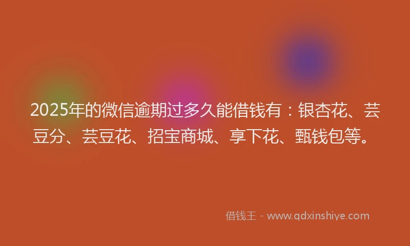2025年的微信逾期过多久能借钱有：银杏花、芸豆分、芸豆花、招宝商城、享下花、甄钱包等。
