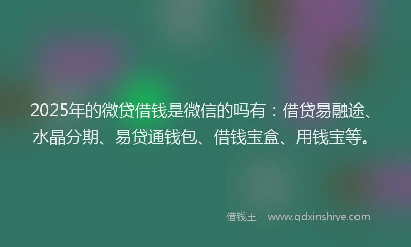 2025年的微贷借钱是微信的吗有：借贷易融途、水晶分期、易贷通钱包、借钱宝盒、用钱宝等。