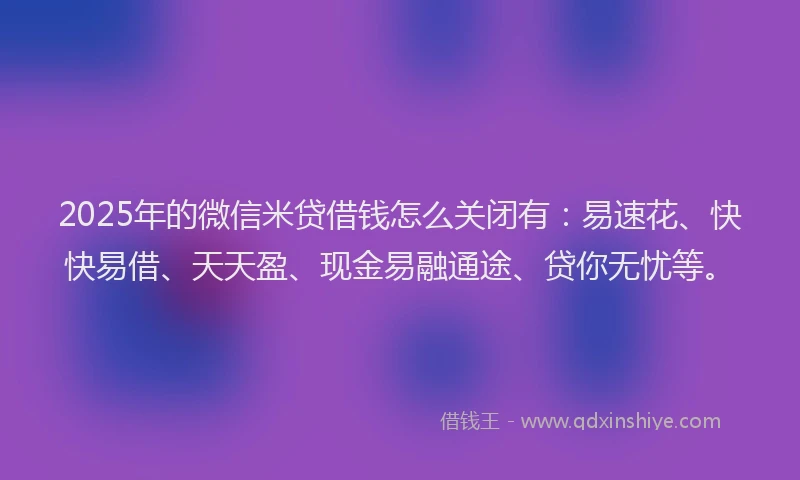 2025年的微信米贷借钱怎么关闭有：易速花、快快易借、天天盈、现金易融通途、贷你无忧等。