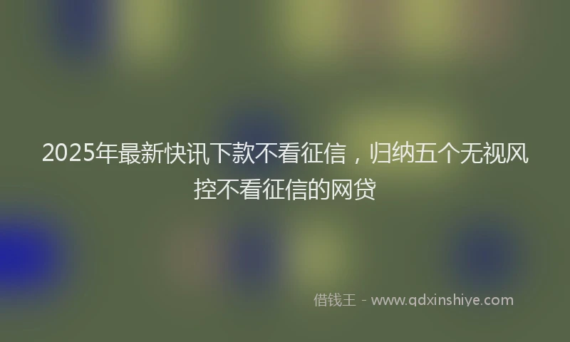 2025年最新快讯下款不看征信，归纳五个无视风控不看征信的网贷