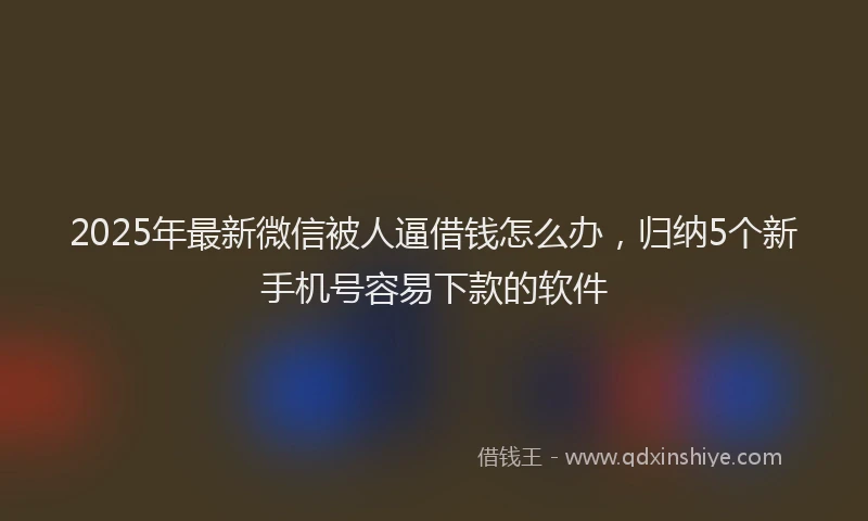 2025年最新微信被人逼借钱怎么办，归纳5个新手机号容易下款的软件