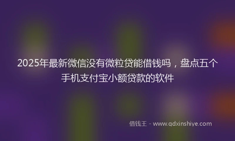 2025年最新微信没有微粒贷能借钱吗，盘点五个手机支付宝小额贷款的软件