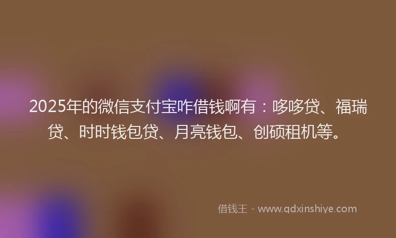 2025年的微信支付宝咋借钱啊有：哆哆贷、福瑞贷、时时钱包贷、月亮钱包、创硕租机等。