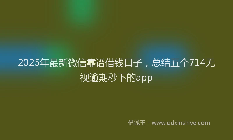 2025年最新微信靠谱借钱口子，总结五个714无视逾期秒下的app