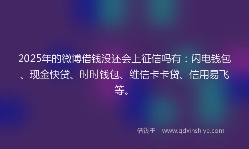 2025年的微博借钱没还会上征信吗有：闪电钱包、现金快贷、时时钱包、维信卡卡贷、信用易飞等。
