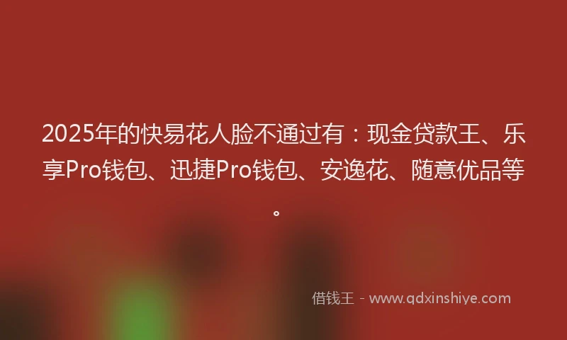 2025年的快易花人脸不通过有：现金贷款王、乐享Pro钱包、迅捷Pro钱包、安逸花、随意优品等。