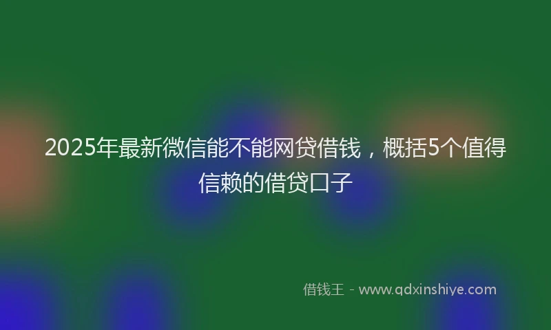 2025年最新微信能不能网贷借钱，概括5个值得信赖的借贷口子