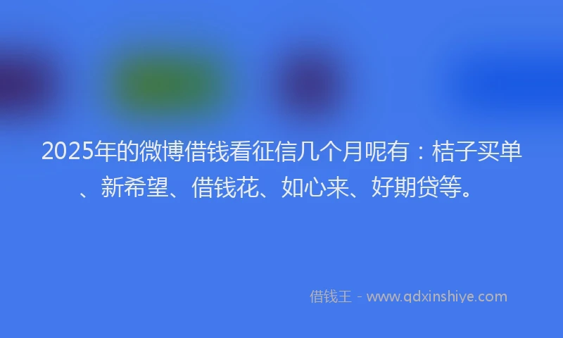 2025年的微博借钱看征信几个月呢有：桔子买单、新希望、借钱花、如心来、好期贷等。
