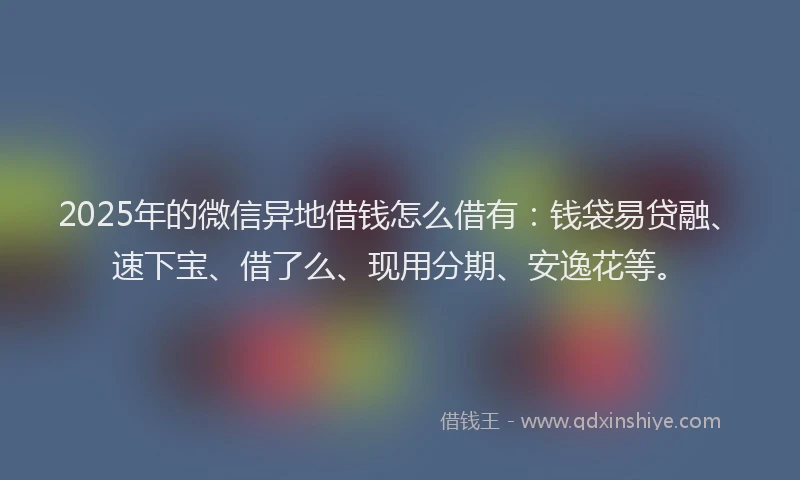 2025年的微信异地借钱怎么借有：钱袋易贷融、速下宝、借了么、现用分期、安逸花等。