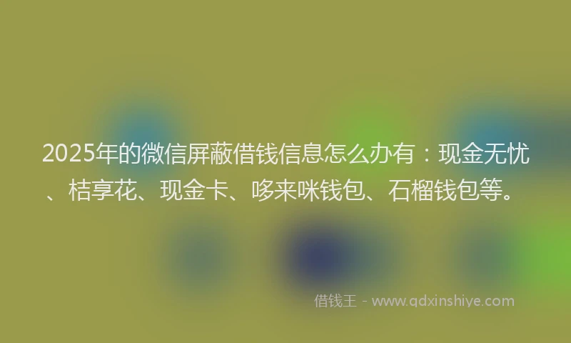 2025年的微信屏蔽借钱信息怎么办有：现金无忧、桔享花、现金卡、哆来咪钱包、石榴钱包等。