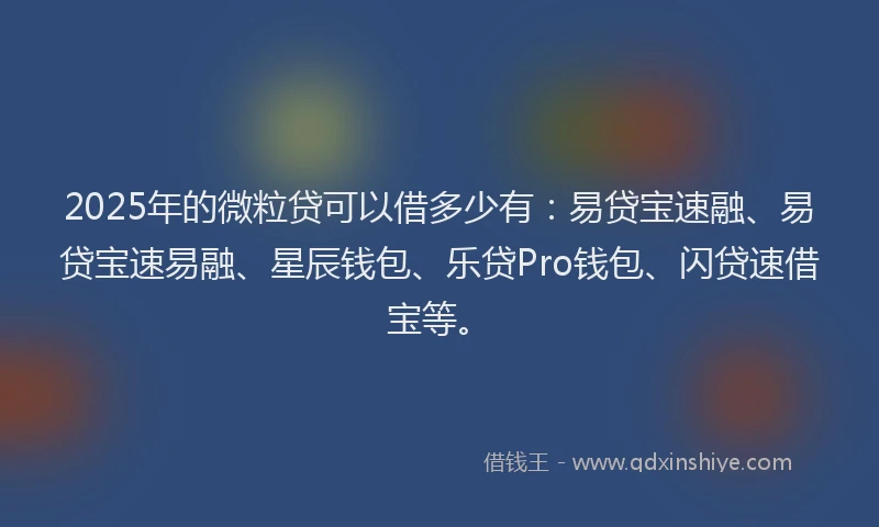 2025年的微粒贷可以借多少有：易贷宝速融、易贷宝速易融、星辰钱包、乐贷Pro钱包、闪贷速借宝等。