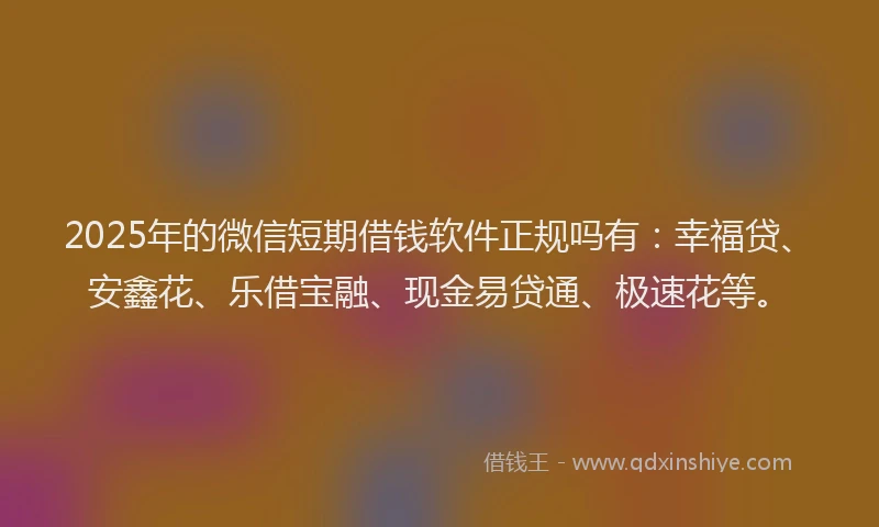 2025年的微信短期借钱软件正规吗有：幸福贷、安鑫花、乐借宝融、现金易贷通、极速花等。