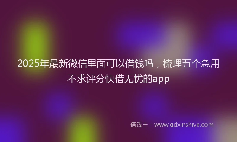 2025年最新微信里面可以借钱吗，梳理五个急用不求评分快借无忧的app