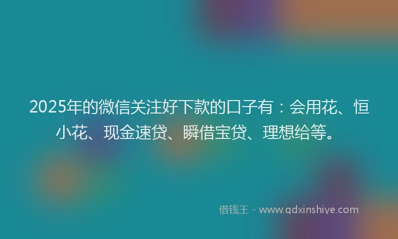 2025年的微信关注好下款的口子有：会用花、恒小花、现金速贷、瞬借宝贷、理想给等。