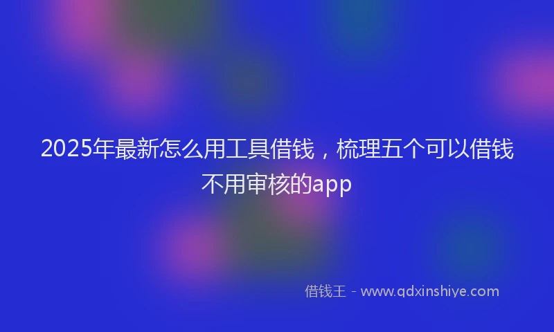 2025年最新怎么用工具借钱，梳理五个可以借钱不用审核的app