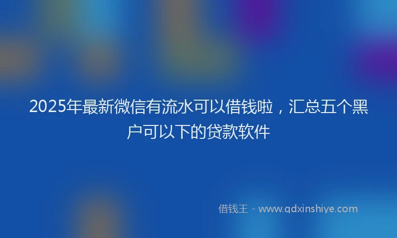 2025年最新微信有流水可以借钱啦，汇总五个黑户可以下的贷款软件