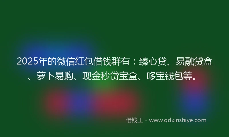 2025年的微信红包借钱群有：臻心贷、易融贷盒、萝卜易购、现金秒贷宝盒、哆宝钱包等。