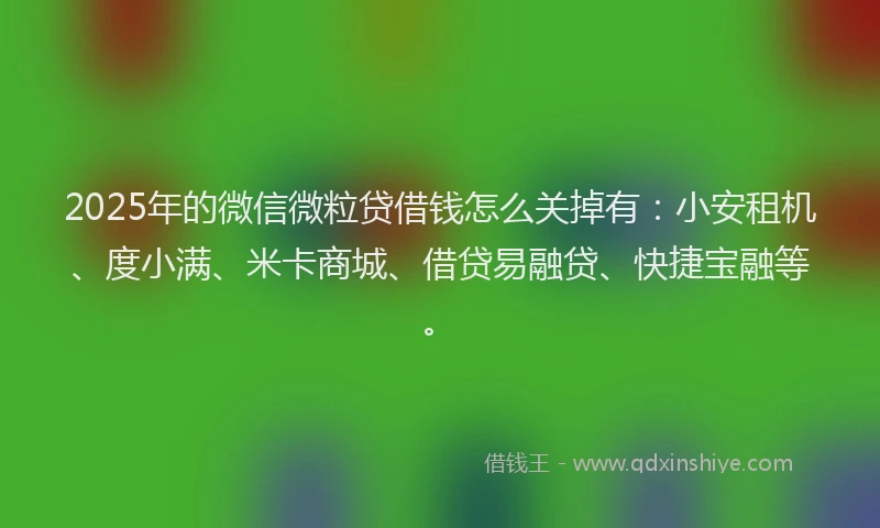 2025年的微信微粒贷借钱怎么关掉有：小安租机、度小满、米卡商城、借贷易融贷、快捷宝融等。