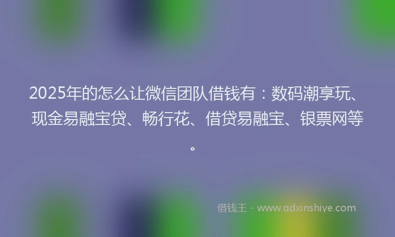 2025年的怎么让微信团队借钱有：数码潮享玩、现金易融宝贷、畅行花、借贷易融宝、银票网等。