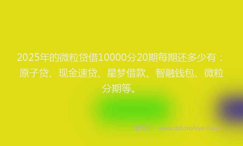 2025年的微粒贷借10000分20期每期还多少有：原子贷、现金速贷、星梦借款、智融钱包、微粒分期等。