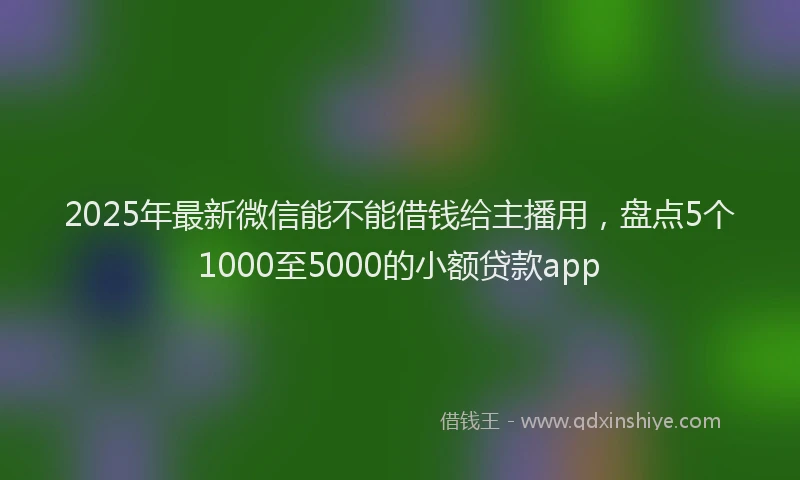 2025年最新微信能不能借钱给主播用，盘点5个1000至5000的小额贷款app