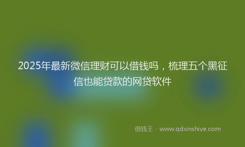 2025年最新微信理财可以借钱吗，梳理五个黑征信也能贷款的网贷软件