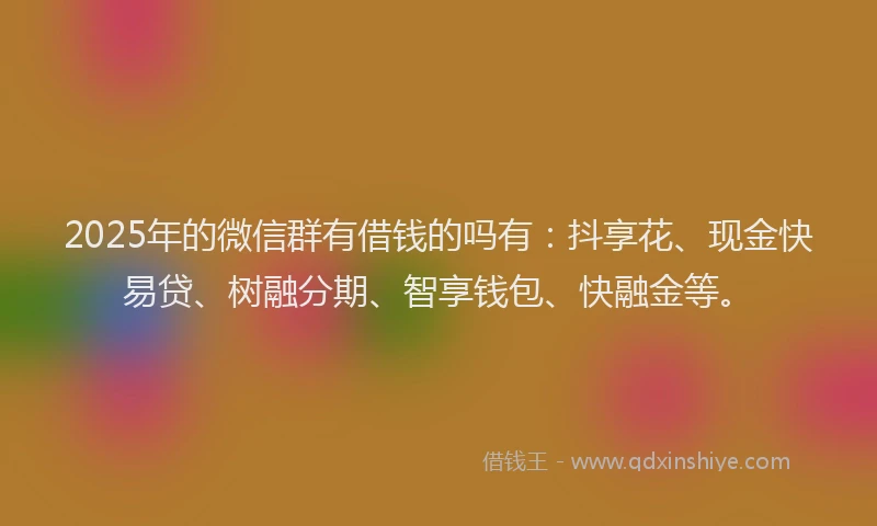 2025年的微信群有借钱的吗有：抖享花、现金快易贷、树融分期、智享钱包、快融金等。