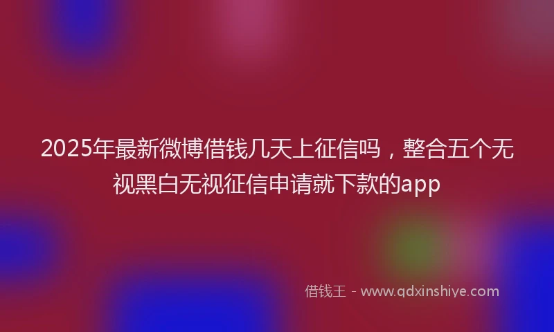 2025年最新微博借钱几天上征信吗，整合五个无视黑白无视征信申请就下款的app