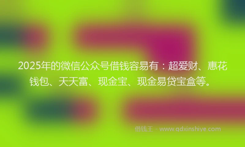 2025年的微信公众号借钱容易有：超爱财、惠花钱包、天天富、现金宝、现金易贷宝盒等。