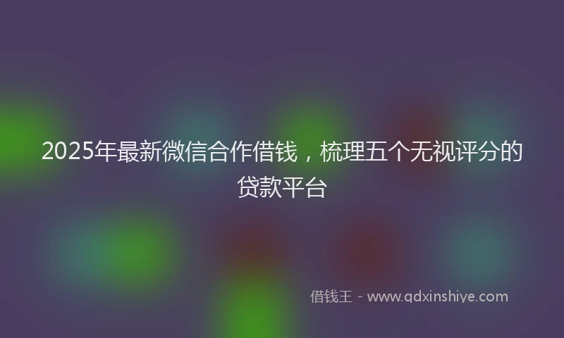 2025年最新微信合作借钱，梳理五个无视评分的贷款平台