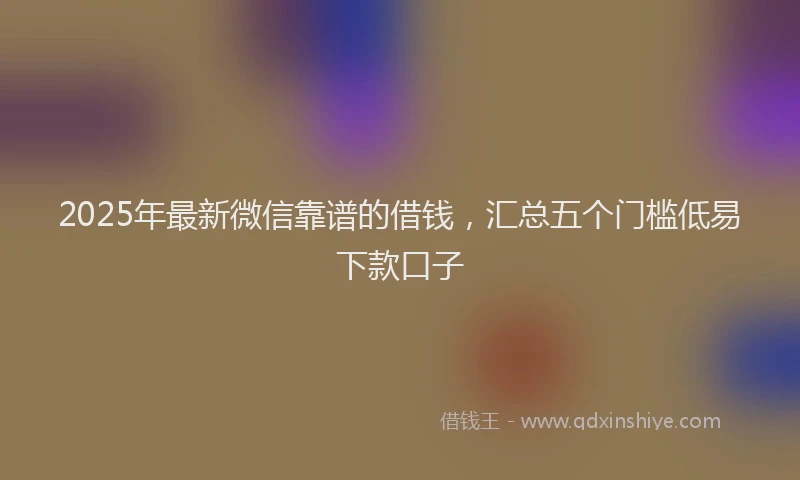 2025年最新微信靠谱的借钱，汇总五个门槛低易下款口子