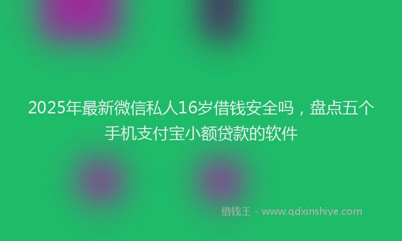 2025年最新微信私人16岁借钱安全吗，盘点五个手机支付宝小额贷款的软件