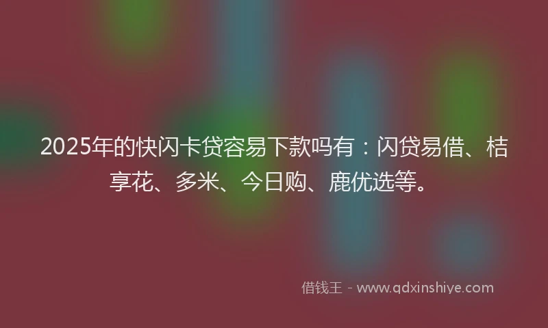 2025年的快闪卡贷容易下款吗有：闪贷易借、桔享花、多米、今日购、鹿优选等。