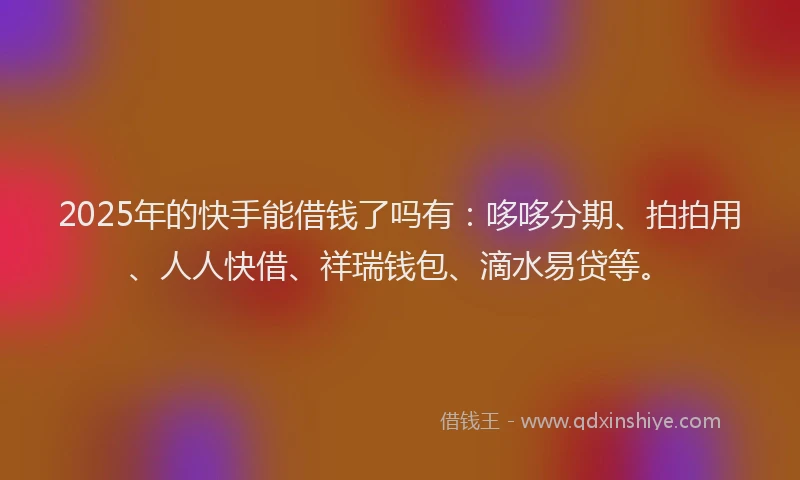 2025年的快手能借钱了吗有：哆哆分期、拍拍用、人人快借、祥瑞钱包、滴水易贷等。