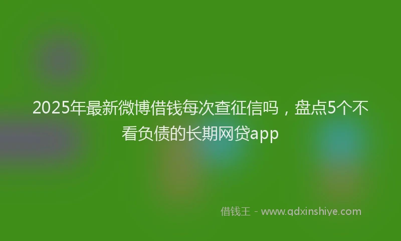 2025年最新微博借钱每次查征信吗，盘点5个不看负债的长期网贷app