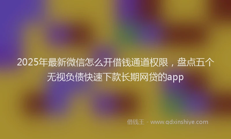 2025年最新微信怎么开借钱通道权限，盘点五个无视负债快速下款长期网贷的app