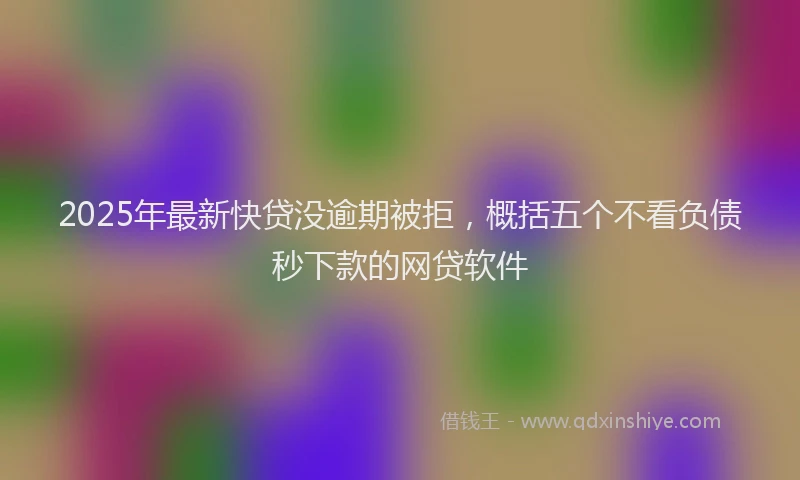 2025年最新快贷没逾期被拒，概括五个不看负债秒下款的网贷软件