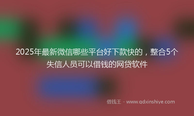 2025年最新微信哪些平台好下款快的，整合5个失信人员可以借钱的网贷软件