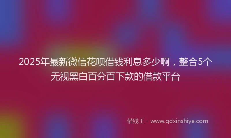 2025年最新微信花呗借钱利息多少啊，整合5个无视黑白百分百下款的借款平台