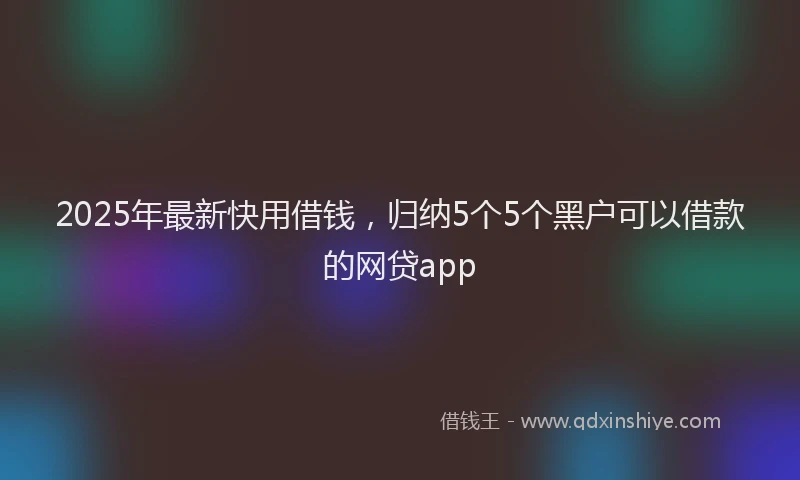 2025年最新快用借钱，归纳5个5个黑户可以借款的网贷app
