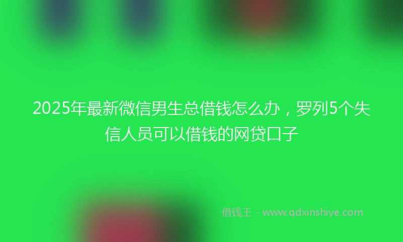 2025年最新微信男生总借钱怎么办，罗列5个失信人员可以借钱的网贷口子