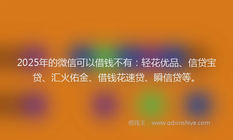 2025年的微信可以借钱不有：轻花优品、信贷宝贷、汇火佑金、借钱花速贷、瞬信贷等。