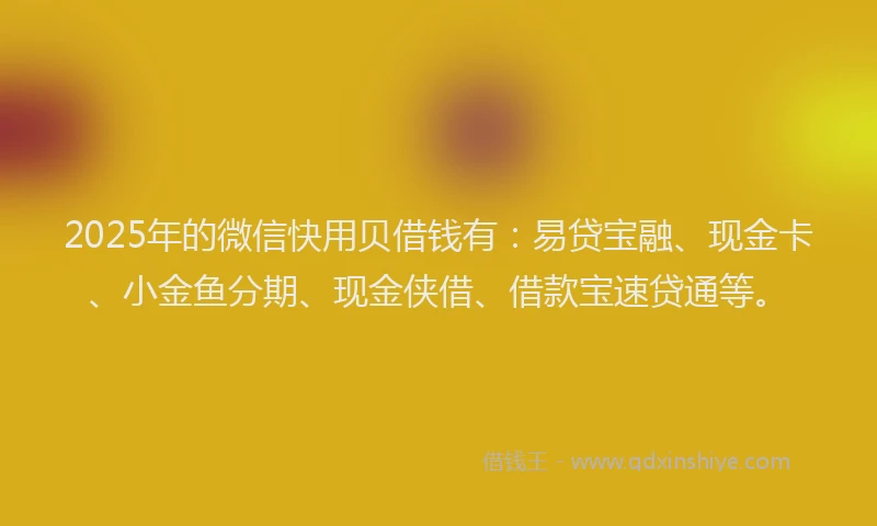 2025年的微信快用贝借钱有：易贷宝融、现金卡、小金鱼分期、现金侠借、借款宝速贷通等。