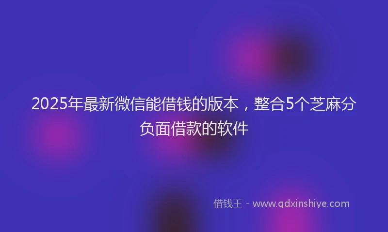 2025年最新微信能借钱的版本，整合5个芝麻分负面借款的软件